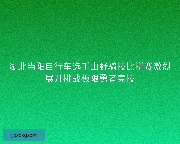 湖北当阳自行车选手山野骑技比拼赛激烈展开挑战极限勇者竞技
