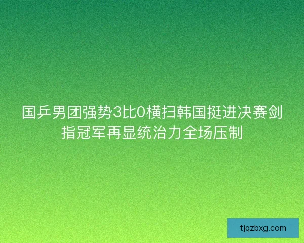 国乒男团强势3比0横扫韩国挺进决赛剑指冠军再显统治力全场压制